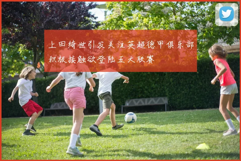 上田绮世引发关注英超德甲俱乐部积极接触欲登陆五大联赛