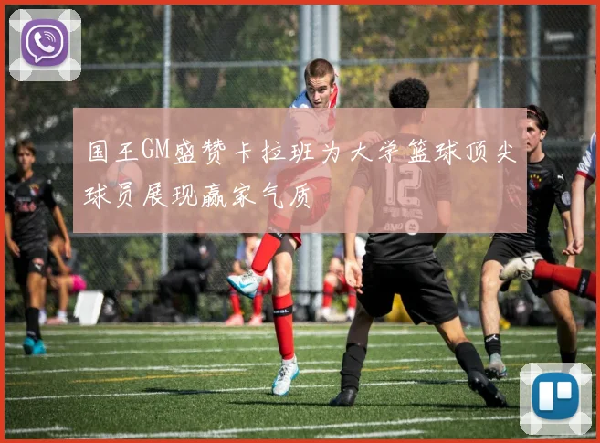 国王GM盛赞卡拉班为大学篮球顶尖球员展现赢家气质