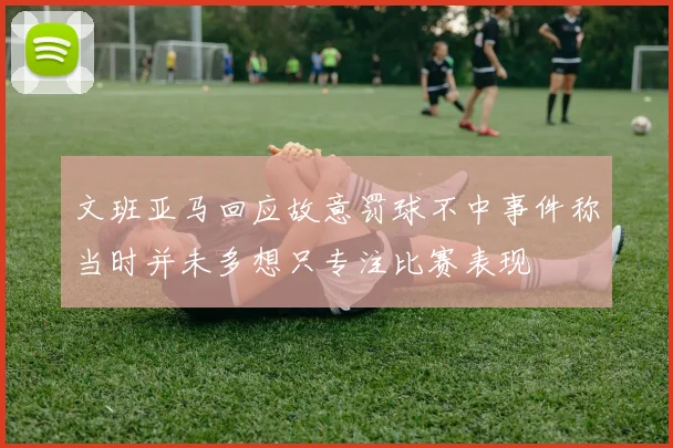 文班亚马回应故意罚球不中事件称当时并未多想只专注比赛表现