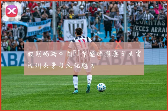 假期畅游中国PJ华盛顿携妻子共赏杭州美景与文化魅力