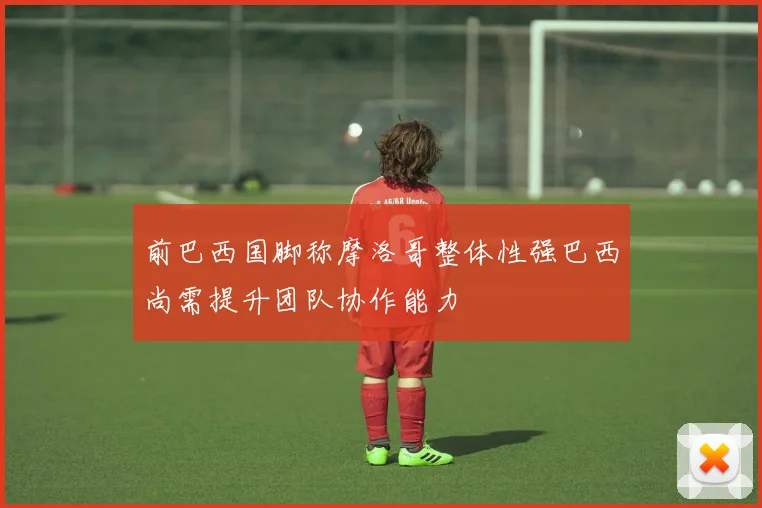 前巴西国脚称摩洛哥整体性强巴西尚需提升团队协作能力