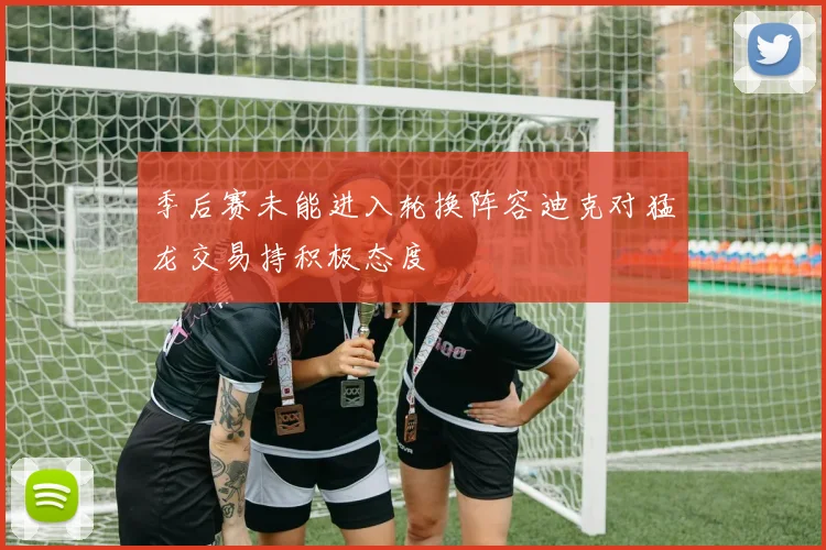 季后赛未能进入轮换阵容迪克对猛龙交易持积极态度