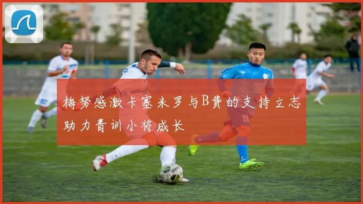 梅努感激卡塞米罗与B费的支持立志助力青训小将成长
