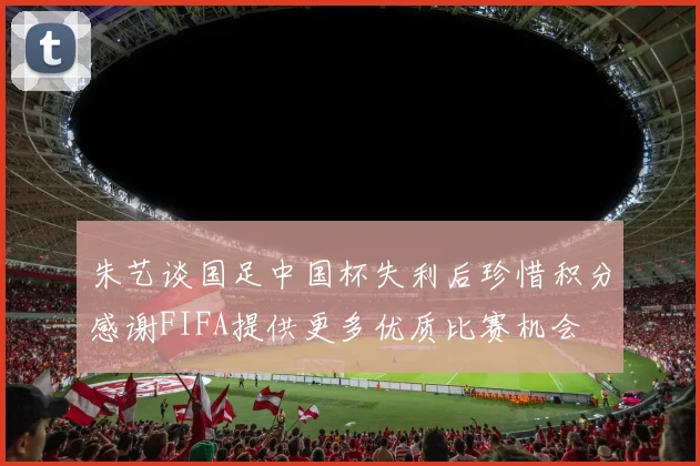 朱艺谈国足中国杯失利后珍惜积分感谢FIFA提供更多优质比赛机会