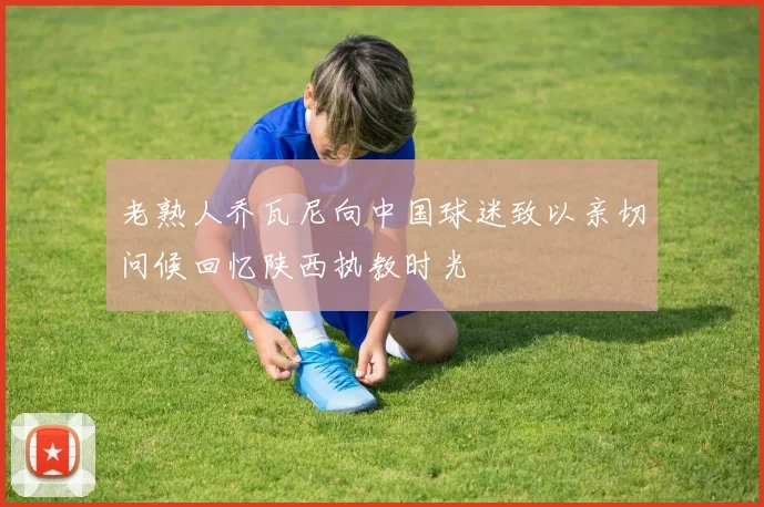 老熟人乔瓦尼向中国球迷致以亲切问候回忆陕西执教时光