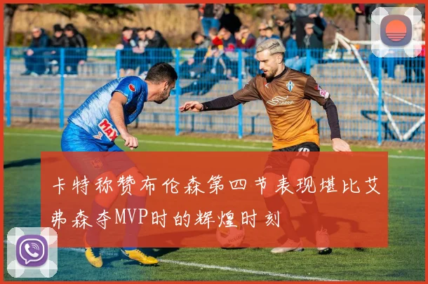 卡特称赞布伦森第四节表现堪比艾弗森夺MVP时的辉煌时刻