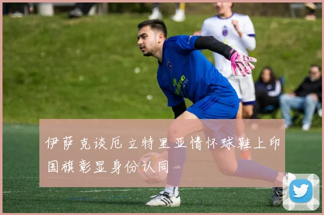 伊萨克谈厄立特里亚情怀球鞋上印国旗彰显身份认同