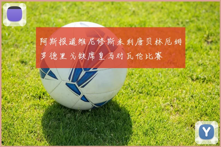 阿斯报道维尼修斯米利唐贝林厄姆罗德里戈缺席皇马对瓦伦比赛