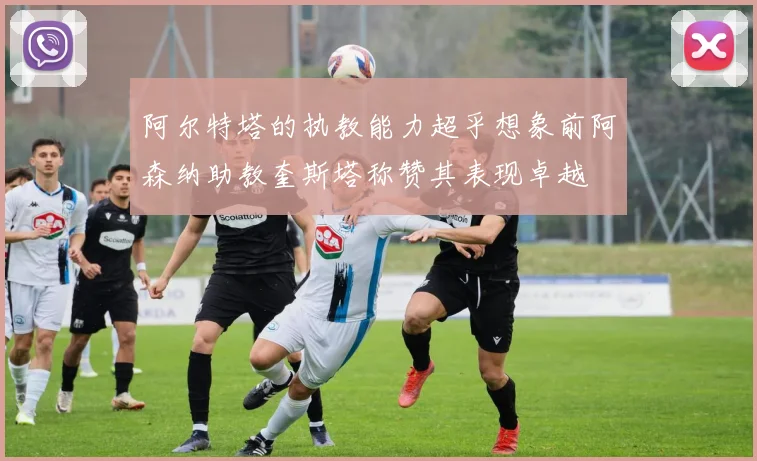阿尔特塔的执教能力超乎想象前阿森纳助教奎斯塔称赞其表现卓越