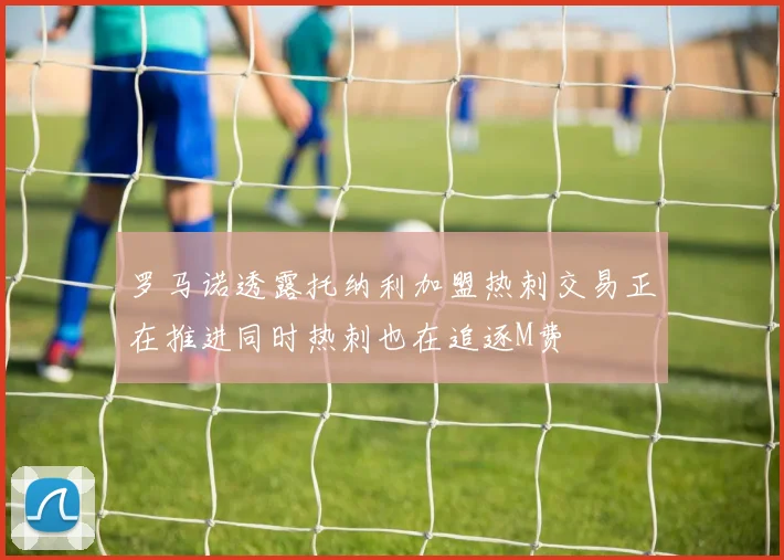 罗马诺透露托纳利加盟热刺交易正在推进同时热刺也在追逐M费