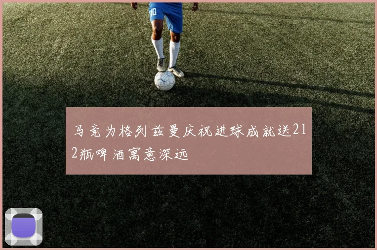 马竞为格列兹曼庆祝进球成就送212瓶啤酒寓意深远