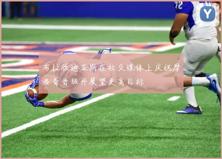 布拉欣迪亚斯在社交媒体上庆祝摩洛哥晋级并展望更高目标
