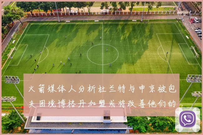 火箭媒体人分析杜兰特与申京被包夹困境博格丹加盟或将改善他们的进攻空间