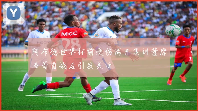 阿布德世界杯前受伤离开集训营摩洛哥首战后引发关注