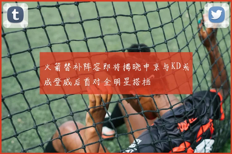 火箭替补阵容即将揭晓申京与KD或成登威后首对全明星搭档