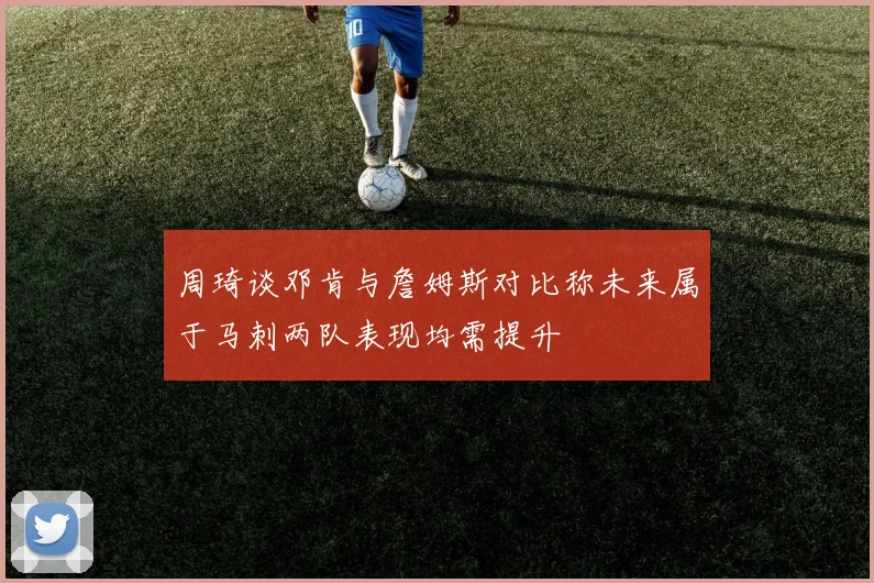 周琦谈邓肯与詹姆斯对比称未来属于马刺两队表现均需提升