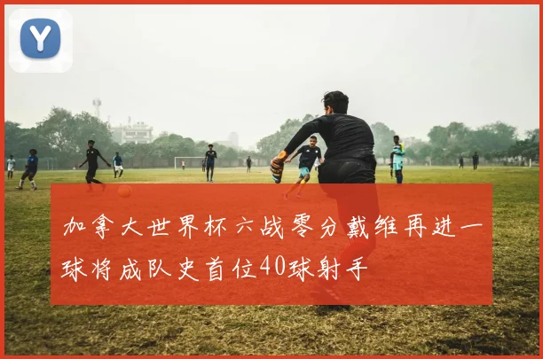 加拿大世界杯六战零分戴维再进一球将成队史首位40球射手