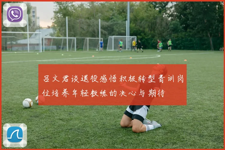 吕文君谈退役感悟积极转型青训岗位培养年轻教练的决心与期待