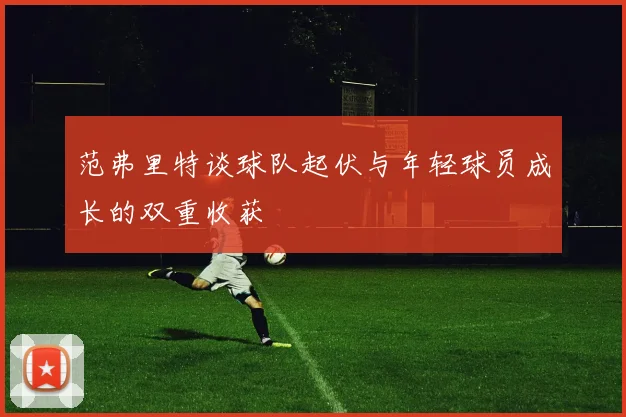 范弗里特谈球队起伏与年轻球员成长的双重收获