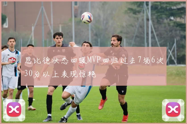 恩比德状态回暖MVP回归过去7场6次30分以上表现惊艳