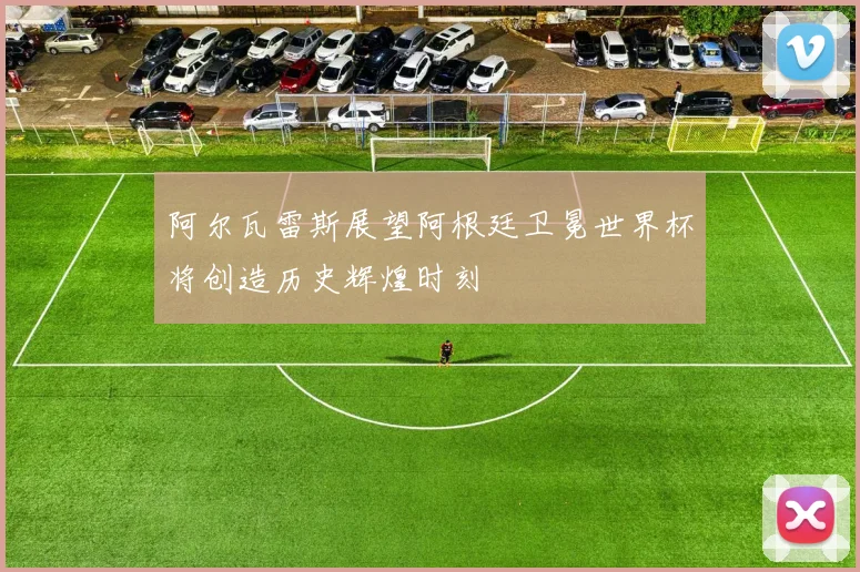 阿尔瓦雷斯展望阿根廷卫冕世界杯将创造历史辉煌时刻