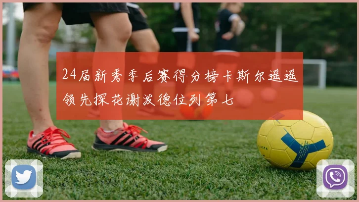 24届新秀季后赛得分榜卡斯尔遥遥领先探花谢泼德位列第七
